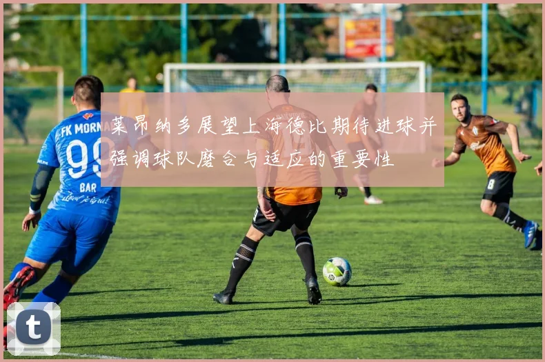 莱昂纳多展望上海德比期待进球并强调球队磨合与适应的重要性