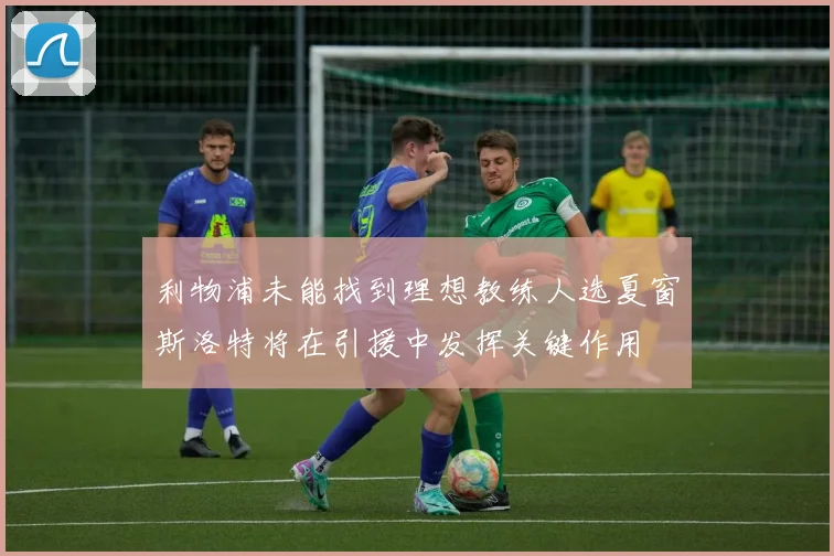 利物浦未能找到理想教练人选夏窗斯洛特将在引援中发挥关键作用