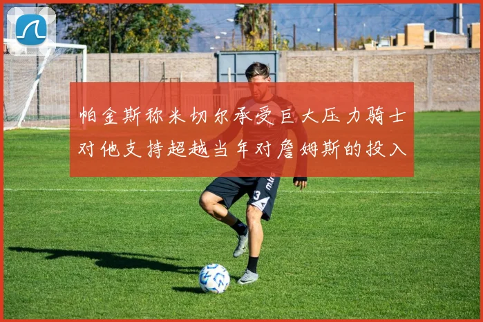 帕金斯称米切尔承受巨大压力骑士对他支持超越当年对詹姆斯的投入