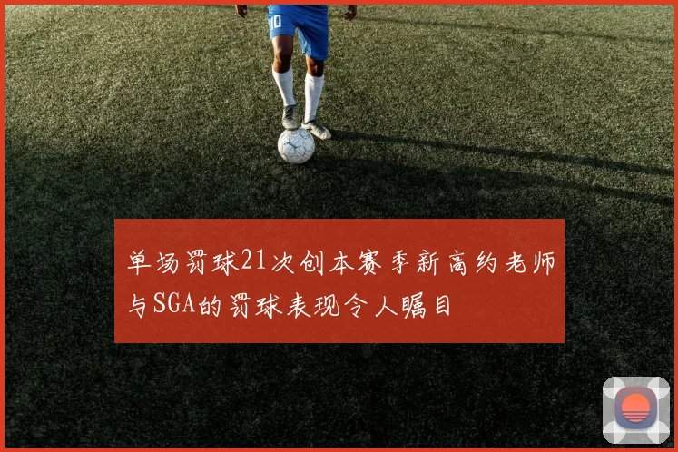 单场罚球21次创本赛季新高约老师与SGA的罚球表现令人瞩目