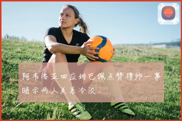 阿韦洛亚回应姆巴佩点赞穆帅一事暗示两人关系冷淡