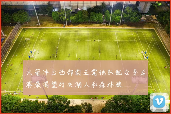 火箭冲击西部前五需他队配合季后赛最渴望对决湖人和森林狼