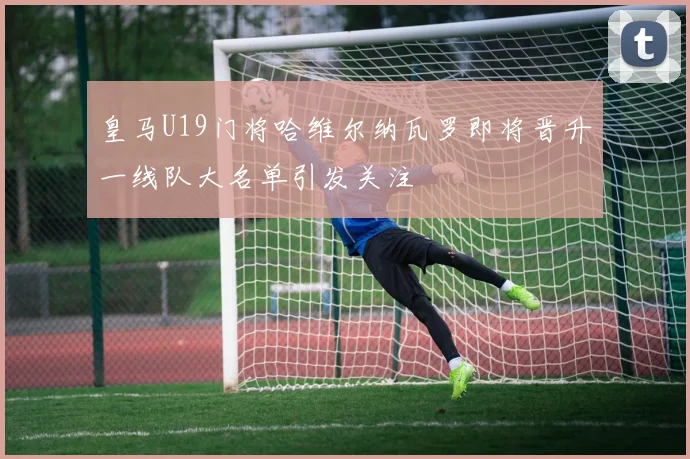皇马U19门将哈维尔纳瓦罗即将晋升一线队大名单引发关注